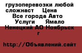 грузоперевозки любой сложнаст  › Цена ­ 100 - Все города Авто » Услуги   . Ямало-Ненецкий АО,Ноябрьск г.